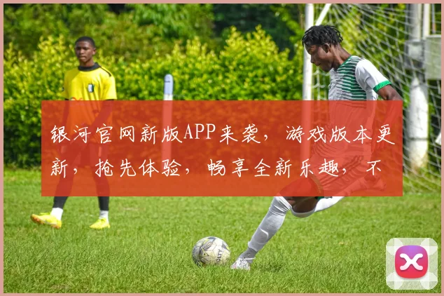 银河官网新版APP来袭，游戏版本更新，抢先体验，畅享全新乐趣，不容错过