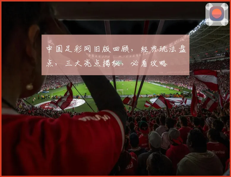 中国足彩网旧版回顾，经典玩法盘点，三大亮点揭秘，必看攻略