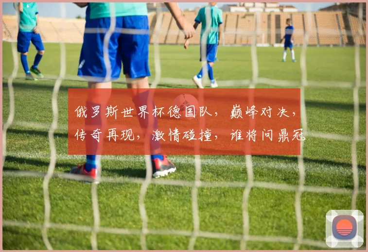 俄罗斯世界杯德国队，巅峰对决，传奇再现，激情碰撞，谁将问鼎冠军