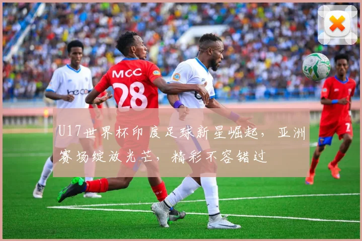 U17世界杯印度足球新星崛起，亚洲赛场绽放光芒，精彩不容错过