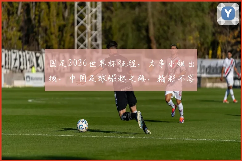 国足2026世界杯征程，力争小组出线，中国足球崛起之路，精彩不容错过，敬请期待