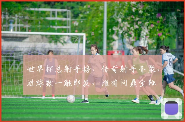 世界杯总射手榜，传奇射手齐聚，进球数一触即发，谁将问鼎金靴