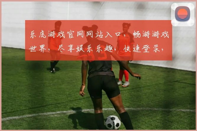 乐虎游戏官网网站入口，畅游游戏世界，尽享娱乐乐趣，快速登录，三步轻松进入