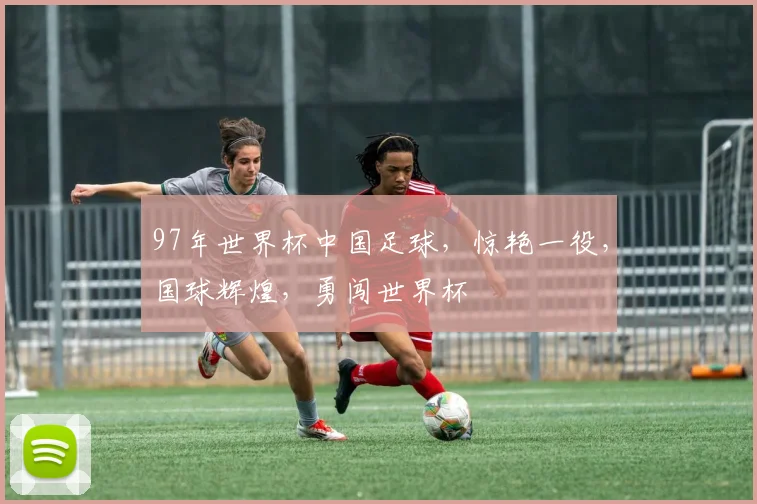 97年世界杯中国足球，惊艳一役，国球辉煌，勇闯世界杯